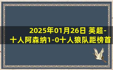 2025年01月26日 英超-十人阿森纳1-0十人狼队距榜首6分 卡拉菲奥里制胜斯凯利直红